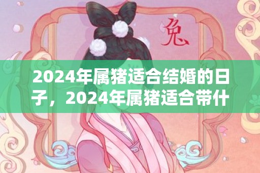 2024年属猪适合结婚的日子，2024年属猪适合带什么饰品