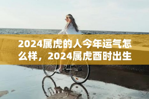 2024属虎的人今年运气怎么样，2024属虎酉时出生的男孩子怎么起名