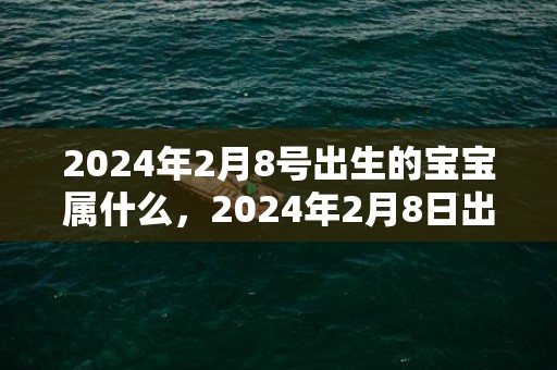 2024年2月8号出生的宝宝属什么，2024年2月8日出生属虎男宝宝起名