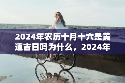 2024年农历十月十六是黄道吉日吗为什么，2024年农历十二月份好日子查询