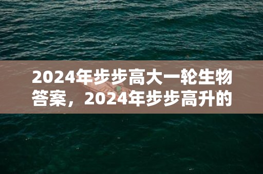 2024年步步高大一轮生物答案，2024年步步高升的三大生肖