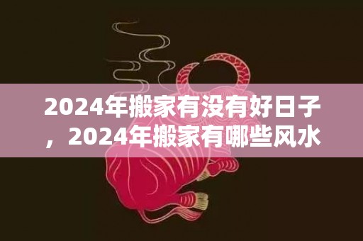 2024年搬家有没有好日子，2024年搬家有哪些风水讲究