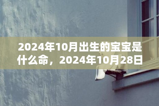 2024年10月出生的宝宝是什么命，2024年10月28日出生的女孩五行缺什么