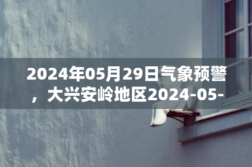 2024年05月29日气象预警，大兴安岭地区2024-05-29星期三天气预报 大部多云转晴