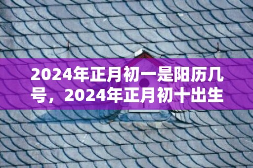 2024年正月初一是阳历几号，2024年正月初十出生的女孩取什么名字好