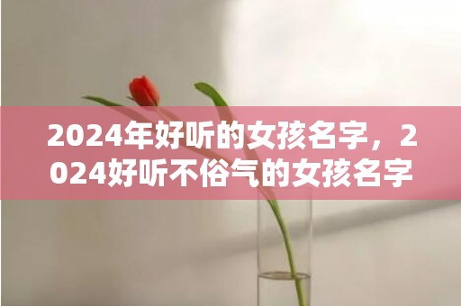 2024年好听的女孩名字，2024好听不俗气的女孩名字