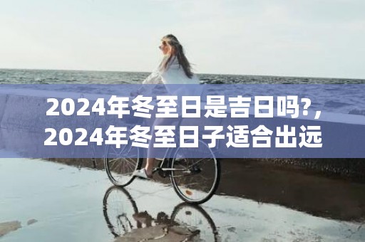 2024年冬至日是吉日吗?，2024年冬至日子适合出远门吗