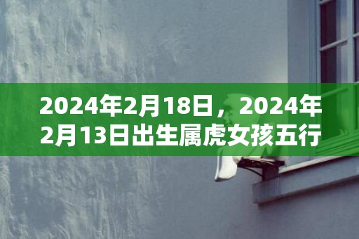 2024年2月18日，2024年2月13日出生属虎女孩五行八字好吗