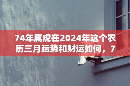 74年属虎在2024年这个农历三月运势和财运如何，74年属虎在2024年怎么样