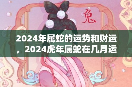 2024年属蛇的运势和财运，2024虎年属蛇在几月运气好