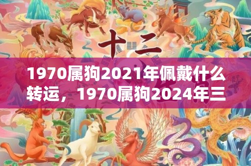 1970属狗2021年佩戴什么转运，1970属狗2024年三大喜事