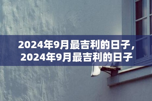 2024年9月最吉利的日子，2024年9月最吉利的日子