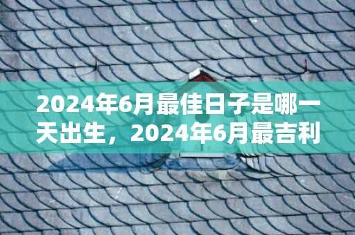 2024年6月最佳日子是哪一天出生，2024年6月最吉利的日