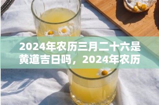 2024年农历三月二十六是黄道吉日吗，2024年农历三月廿六日出行吉不吉利