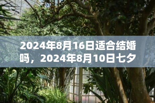 2024年8月16日适合结婚吗，2024年8月10日七夕节能搬新家吗 七夕前后哪几天是最佳乔迁日期