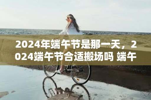 2024年端午节是那一天，2024端午节合适搬场吗 端午节搬场的吉利物