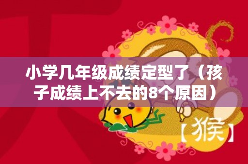 小学几年级成绩定型了（孩子成绩上不去的8个原因）