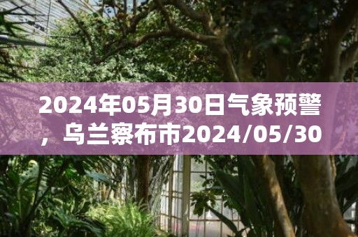 2024年05月30日气象预警，乌兰察布市2024/05/30天气预报 大部晴