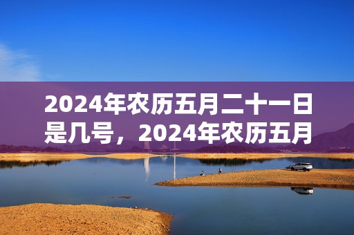 2024年农历五月二十一日是几号，2024年农历五月初一出生的人是哪个星座