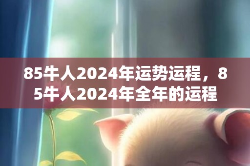 85牛人2024年运势运程，85牛人2024年全年的运程