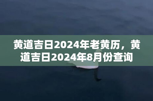 黄道吉日2024年老黄历，黄道吉日2024年8月份查询