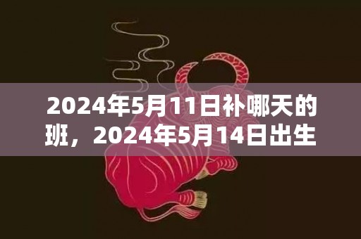 2024年5月11日补哪天的班，2024年5月14日出生的人命运详解男宝宝