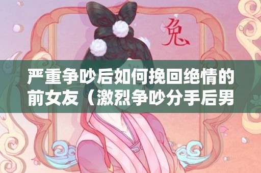 严重争吵后如何挽回绝情的前女友（激烈争吵分手后男女的心理）