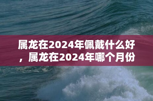 属龙在2024年佩戴什么好，属龙在2024年哪个月份机遇最多