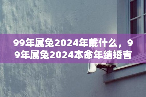 99年属兔2024年戴什么，99年属兔2024本命年结婚吉日