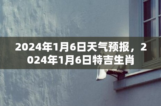 2024年1月6日天气预报，2024年1月6日特吉生肖