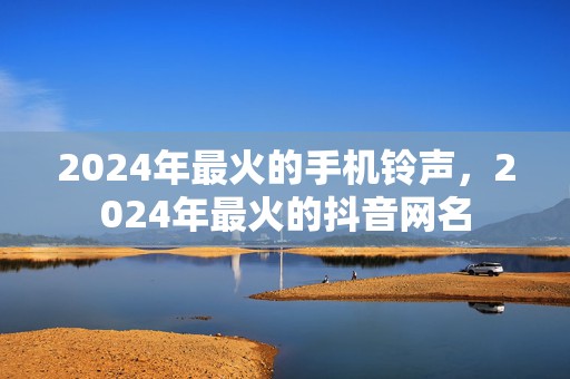 2024年最火的手机铃声，2024年最火的抖音网名