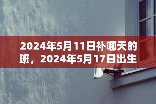 2024年5月11日补哪天的班，2024年5月17日出生男孩八字取名