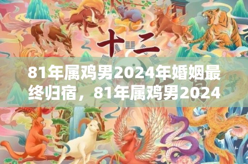 81年属鸡男2024年婚姻最终归宿，81年属鸡男2024年婚姻最终归宿