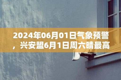 2024年06月01日气象预警，兴安盟6月1日周六晴最高温度24℃