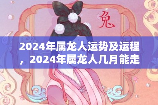 2024年属龙人运势及运程，2024年属龙人几月能走好运