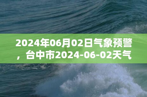 2024年06月02日气象预警，台中市2024-06-02天气预报 大部暴雨转小雨