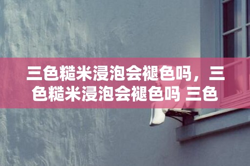 三色糙米浸泡会褪色吗，三色糙米浸泡会褪色吗 三色糙米用热水泡仍是凉水泡