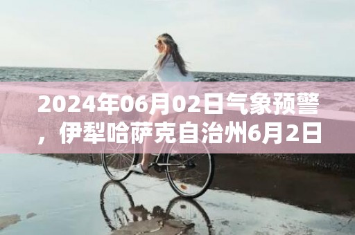 2024年06月02日气象预警，伊犁哈萨克自治州6月2日晴转小雨最高温度31度