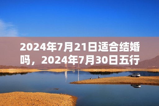 2024年7月21日适合结婚吗，2024年7月30日五行穿衣