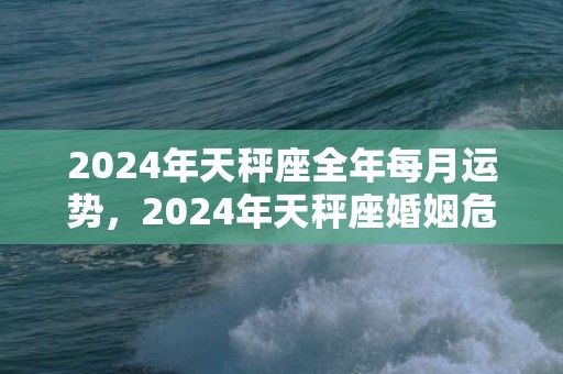 2024年天秤座全年每月运势，2024年天秤座婚姻危机离婚