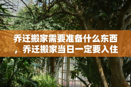 乔迁搬家需要准备什么东西，乔迁搬家当日一定要入住吗为什么