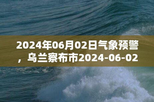 2024年06月02日气象预警，乌兰察布市2024-06-02多云最高气温26℃