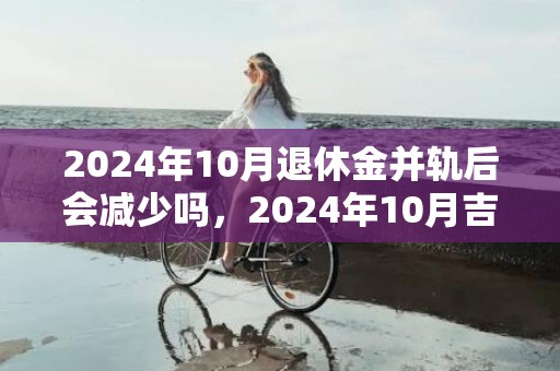 2024年10月退休金并轨后会减少吗，2024年10月吉日是哪几天