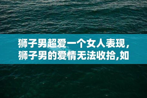 狮子男超爱一个女人表现，狮子男的爱情无法收拾,如何表达对一个女人的狂热?