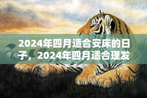 2024年四月适合安床的日子，2024年四月适合理发的好日子有哪些