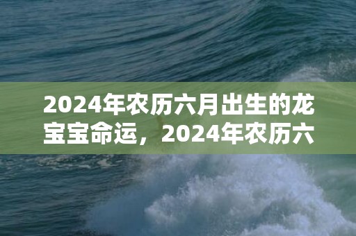 2024年农历六月出生的龙宝宝命运，2024年农历六月二十八搬家入宅好吗