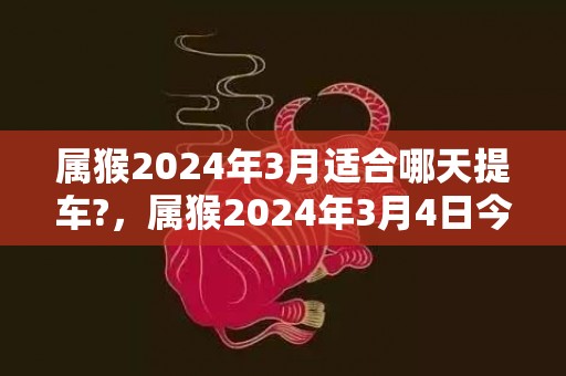 属猴2024年3月适合哪天提车?，属猴2024年3月4日今日运势