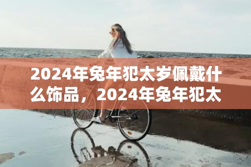 2024年兔年犯太岁佩戴什么饰品，2024年兔年犯太岁的四个属相