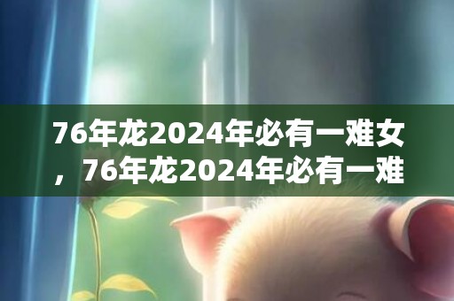 76年龙2024年必有一难女，76年龙2024年必有一难