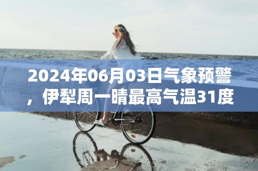 2024年06月03日气象预警，伊犁周一晴最高气温31度